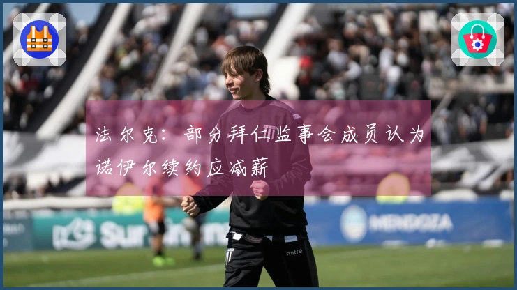 法尔克：部分拜仁监事会成员认为诺伊尔续约应减薪