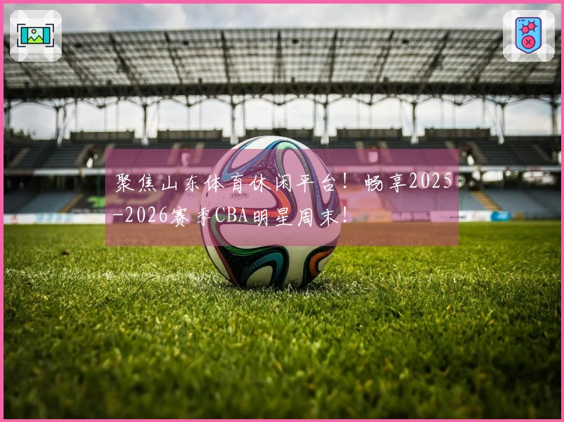 聚焦山东体育休闲平台！畅享2025-2026赛季CBA明星周末！