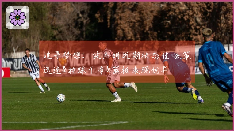 追寻梦想：波杰姆近期状态佳 决策迅速&控球干净&篮板表现优异