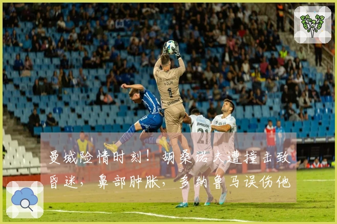 曼城险情时刻!胡桑诺夫遭撞击致昏迷,鼻部肿胀,多纳鲁马误伤他人