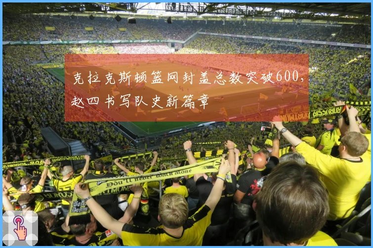 克拉克斯顿篮网封盖总数突破600，赵四书写队史新篇章