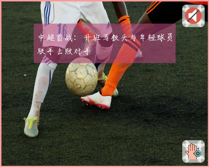 中超首战：升班马教头与年轻球员联手击败对手