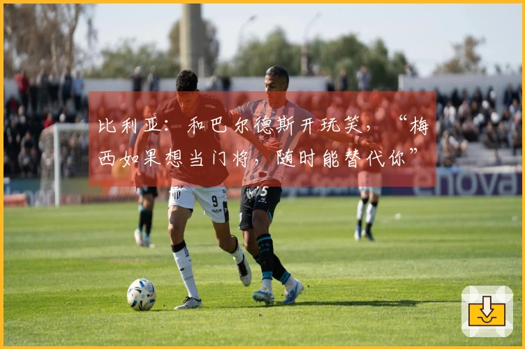 比利亚：和巴尔德斯开玩笑，“梅西如果想当门将，随时能替代你”