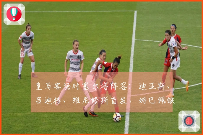 皇马客场对塞尔塔阵容：迪亚斯、吕迪格、维尼修斯首发，姆巴佩缺阵