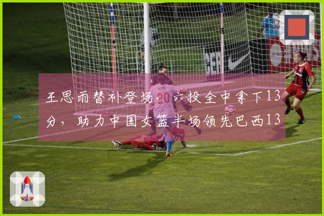王思雨替补登场，六投全中拿下13分，助力中国女篮半场领先巴西13分
