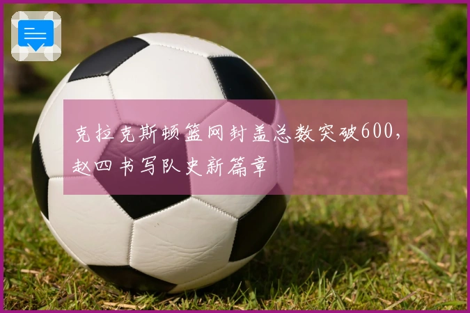 克拉克斯顿篮网封盖总数突破600，赵四书写队史新篇章