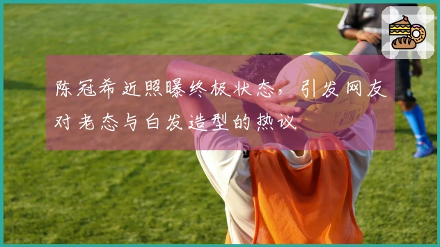 陈冠希近照曝终极状态，引发网友对老态与白发造型的热议