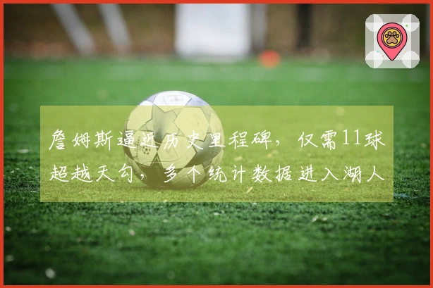詹姆斯逼近历史里程碑，仅需11球超越天勾，多个统计数据进入湖人队史前十