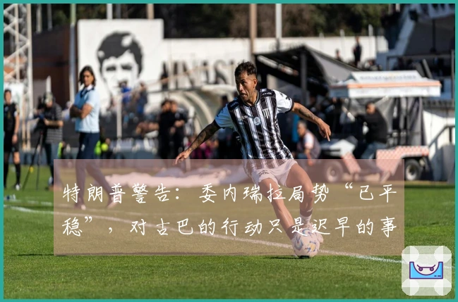 特朗普警告：委内瑞拉局势“已平稳”，对古巴的行动只是迟早的事