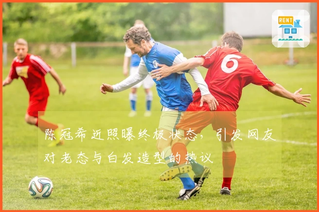 陈冠希近照曝终极状态，引发网友对老态与白发造型的热议