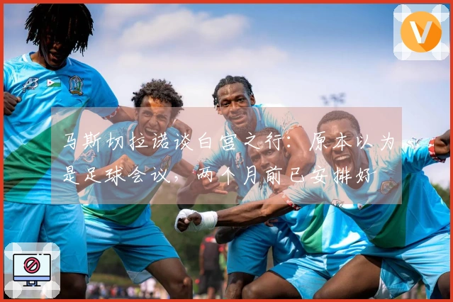 马斯切拉诺谈白宫之行：原本以为是足球会议，两个月前已安排好