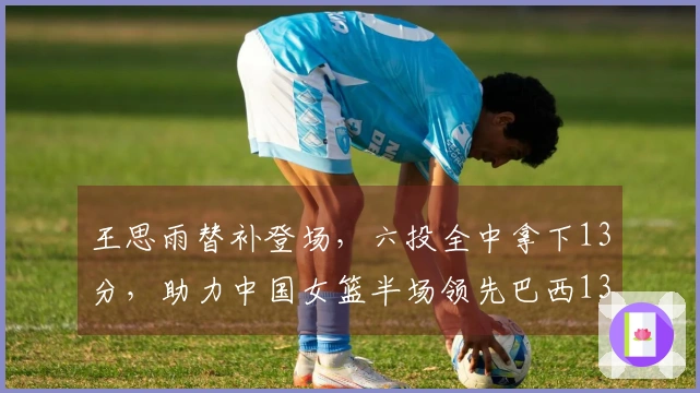 王思雨替补登场，六投全中拿下13分，助力中国女篮半场领先巴西13分