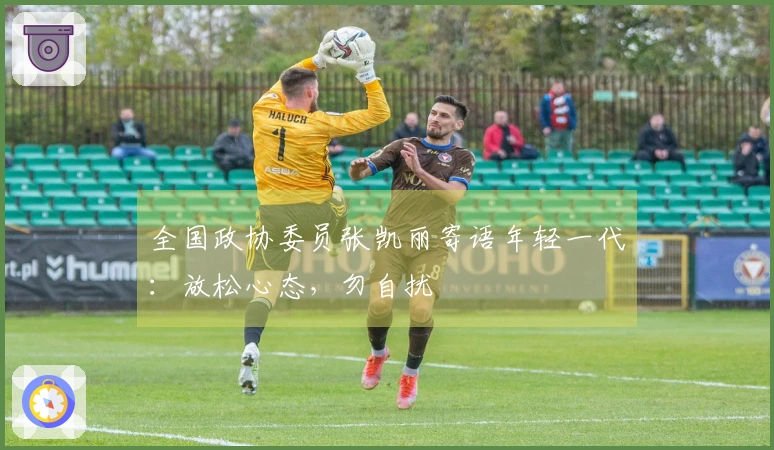 全国政协委员张凯丽寄语年轻一代：放松心态，勿自扰