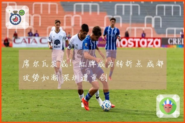 席尔瓦发威！红牌成为转折点 成都攻势如潮 深圳遭重创