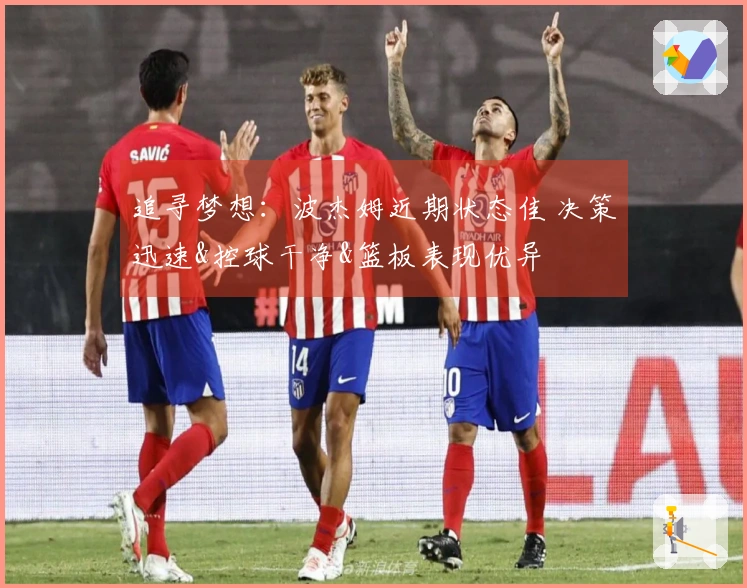 追寻梦想：波杰姆近期状态佳 决策迅速&控球干净&篮板表现优异