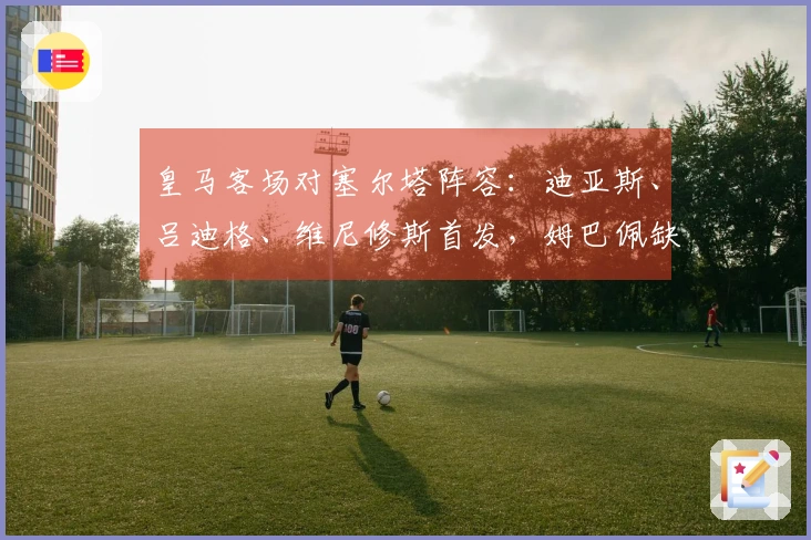 皇马客场对塞尔塔阵容：迪亚斯、吕迪格、维尼修斯首发，姆巴佩缺阵