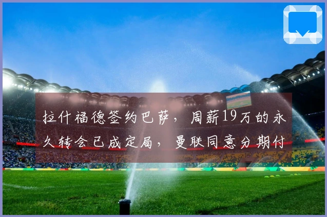 拉什福德签约巴萨，周薪19万的永久转会已成定局，曼联同意分期付款不降价。