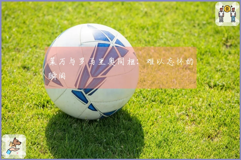 莱万与罗马里奥同框：难以忘怀的瞬间
