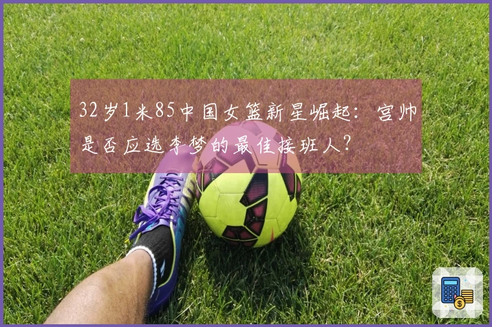 32岁1米85中国女篮新星崛起：宫帅是否应选李梦的最佳接班人？