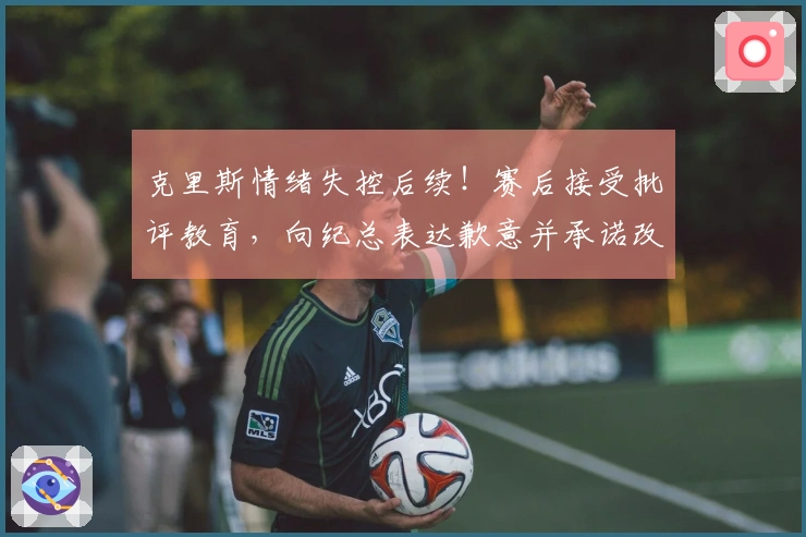 克里斯情绪失控后续！赛后接受批评教育，向纪总表达歉意并承诺改正